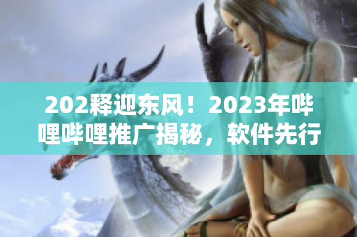 202釋迎東風！2023年嗶哩嗶哩推廣揭秘，軟件先行探索通道