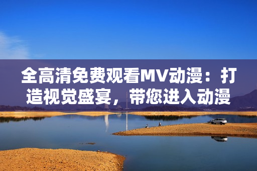 全高清免費觀看MV動漫：打造視覺盛宴，帶您進入動漫探險之旅！
