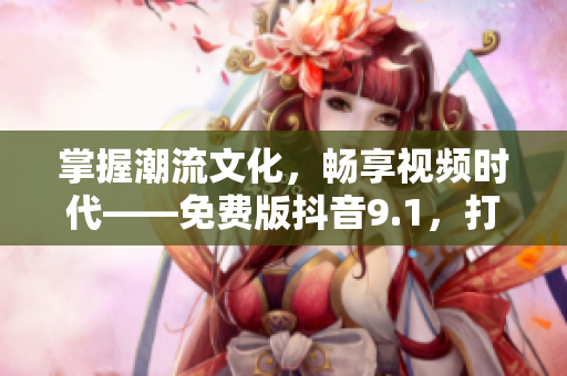 掌握潮流文化，暢享視頻時代——免費版抖音9.1，打造你的個性化視頻世界！