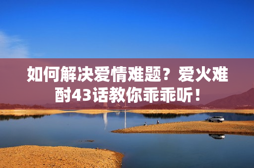 如何解決愛情難題？愛火難酎43話教你乖乖聽！
