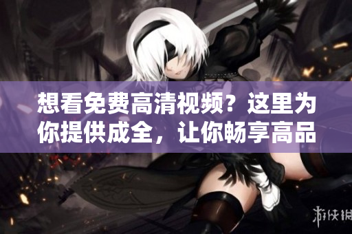 想看免費(fèi)高清視頻？這里為你提供成全，讓你暢享高品質(zhì)觀影體驗(yàn)！