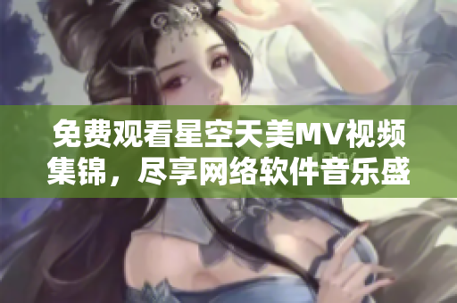 免費(fèi)觀看星空天美MV視頻集錦，盡享網(wǎng)絡(luò)軟件音樂盛宴