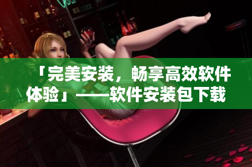 「完美安裝，暢享高效軟件體驗」——軟件安裝包下載與使用攻略