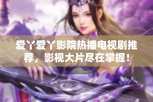 愛丫愛丫影院熱播電視劇推薦，影視大片盡在掌握！