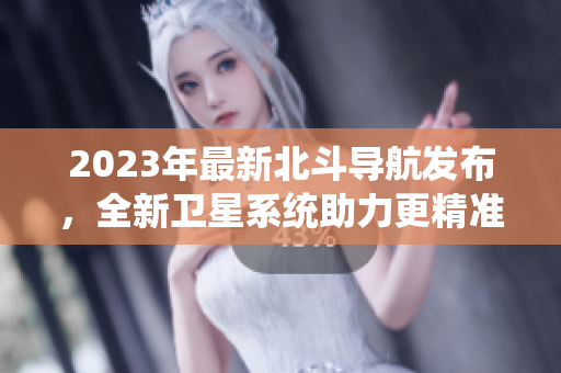 2023年最新北斗導(dǎo)航發(fā)布，全新衛(wèi)星系統(tǒng)助力更精準(zhǔn)定位