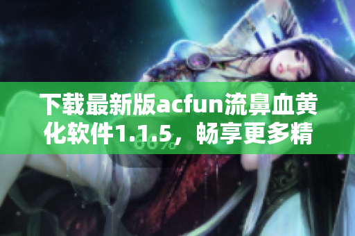 下載最新版acfun流鼻血黃化軟件1.1.5，暢享更多精彩視頻！