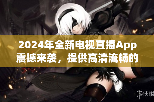 2024年全新電視直播App震撼來襲，提供高清流暢的觀看體驗