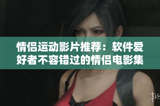 情侶運(yùn)動(dòng)影片推薦：軟件愛好者不容錯(cuò)過(guò)的情侶電影集。