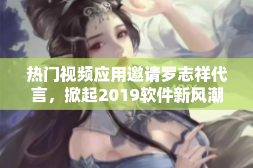 熱門視頻應(yīng)用邀請(qǐng)羅志祥代言，掀起2019軟件新風(fēng)潮