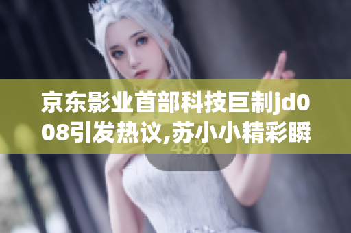 京東影業(yè)首部科技巨制jd008引發(fā)熱議,蘇小小精彩瞬間！