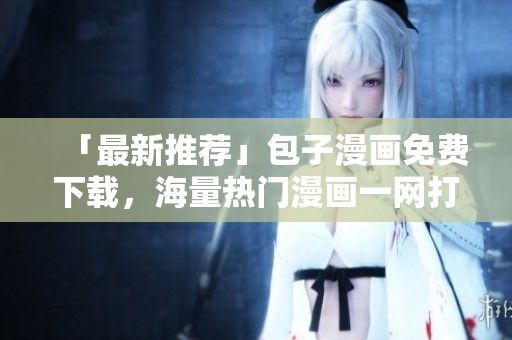 「最新推薦」包子漫畫(huà)免費(fèi)下載，海量熱門(mén)漫畫(huà)一網(wǎng)打盡！