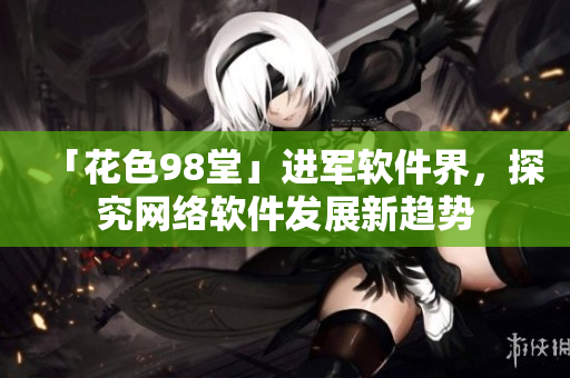「花色98堂」進(jìn)軍軟件界，探究網(wǎng)絡(luò)軟件發(fā)展新趨勢(shì)