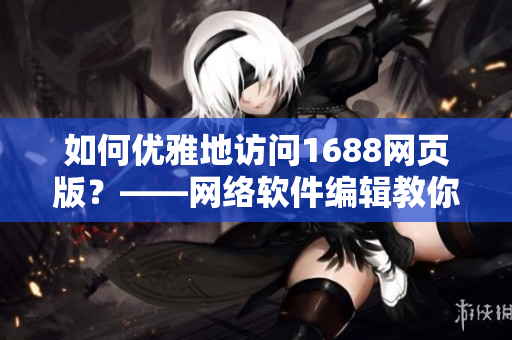 如何優(yōu)雅地訪問1688網頁版？——網絡軟件編輯教你一招鮮炒1688入口