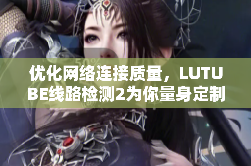 優(yōu)化網絡連接質量，LUTUBE線路檢測2為你量身定制