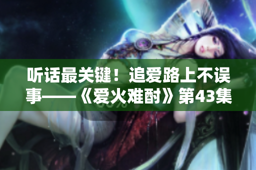 聽(tīng)話(huà)最關(guān)鍵！追愛(ài)路上不誤事——《愛(ài)火難酎》第43集劇情解讀
