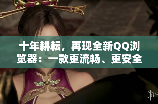 十年耕耘，再現(xiàn)全新QQ瀏覽器：一款更流暢、更安全的網(wǎng)絡瀏覽器