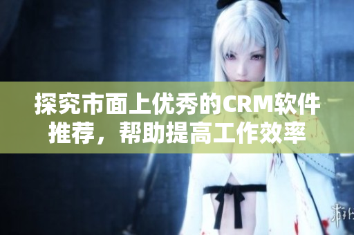 探究市面上優(yōu)秀的CRM軟件推薦，幫助提高工作效率