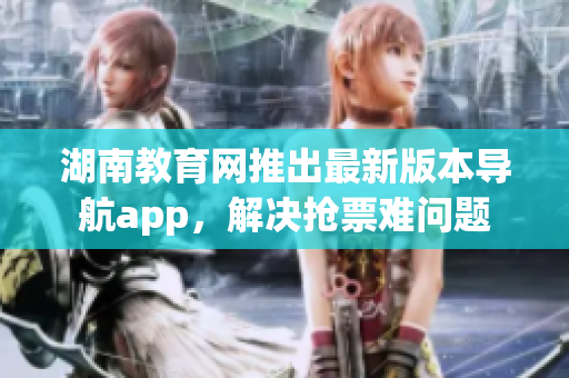 湖南教育網(wǎng)推出最新版本導(dǎo)航app，解決搶票難問(wèn)題