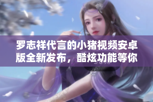羅志祥代言的小豬視頻安卓版全新發(fā)布，酷炫功能等你體驗