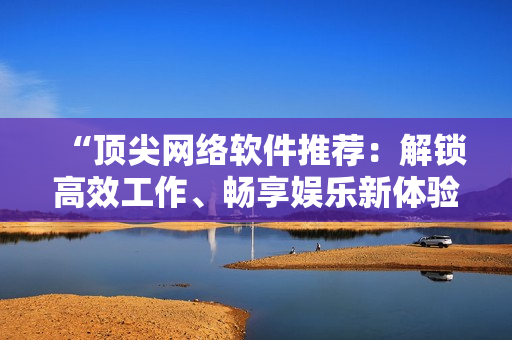 “頂尖網(wǎng)絡軟件推薦：解鎖高效工作、暢享娛樂新體驗！”