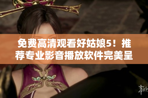 免費高清觀看好姑娘5！推薦專業(yè)影音播放軟件完美呈現(xiàn)影片細節(jié)！