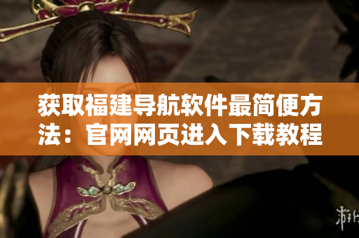 獲取福建導(dǎo)航軟件最簡(jiǎn)便方法：官網(wǎng)網(wǎng)頁進(jìn)入下載教程