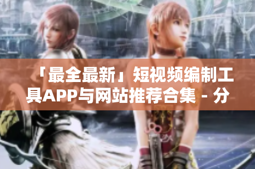 「最全最新」短視頻編制工具APP與網(wǎng)站推薦合集 - 分享高品質(zhì)成品及優(yōu)質(zhì)創(chuàng)作要素！