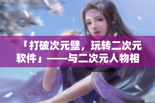 「打破次元壁，玩轉(zhuǎn)二次元軟件」——與二次元人物相關(guān)的軟件介紹