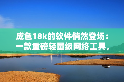成色18k的軟件悄然登場(chǎng)：一款重磅輕量級(jí)網(wǎng)絡(luò)工具，你不容錯(cuò)過(guò)！