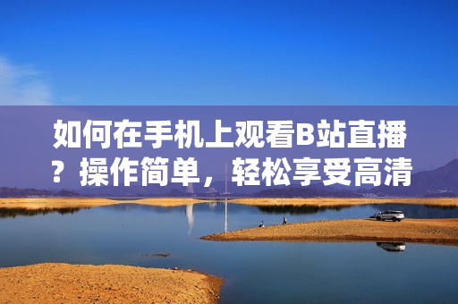 如何在手機(jī)上觀看B站直播？操作簡(jiǎn)單，輕松享受高清直播！