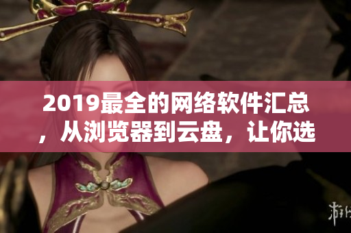 2019最全的網(wǎng)絡(luò)軟件匯總，從瀏覽器到云盤，讓你選對(duì)最適合的工具