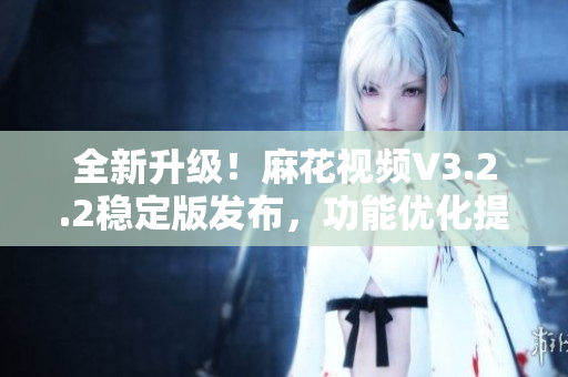 全新升級(jí)！麻花視頻V3.2.2穩(wěn)定版發(fā)布，功能優(yōu)化提升，使用更流暢