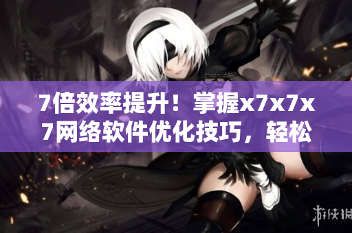 7倍效率提升！掌握x7x7x7網(wǎng)絡(luò)軟件優(yōu)化技巧，輕松開啟高效工作模式