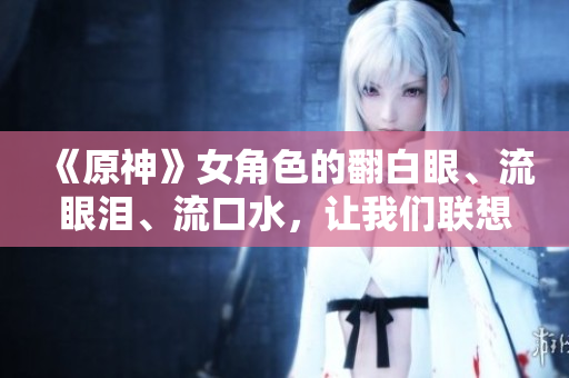 《原神》女角色的翻白眼、流眼淚、流口水，讓我們聯(lián)想到什么網(wǎng)絡(luò)軟件？