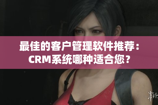 最佳的客戶管理軟件推薦：CRM系統(tǒng)哪種適合您？