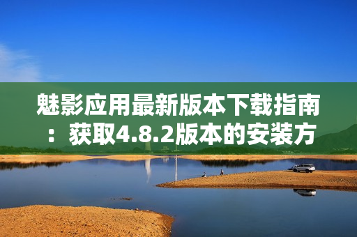 魅影應用最新版本下載指南：獲取4.8.2版本的安裝方式及詳細操作說明