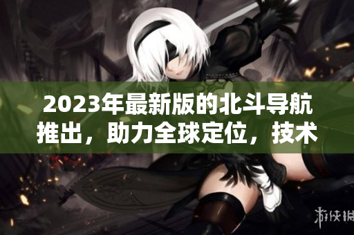 2023年最新版的北斗導航推出，助力全球定位，技術再升級