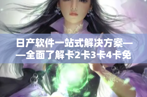日產(chǎn)軟件一站式解決方案——全面了解卡2卡3卡4卡免費使用
