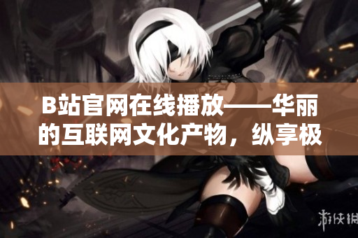 B站官網(wǎng)在線播放——華麗的互聯(lián)網(wǎng)文化產(chǎn)物，縱享極致視聽饕餮盛宴！