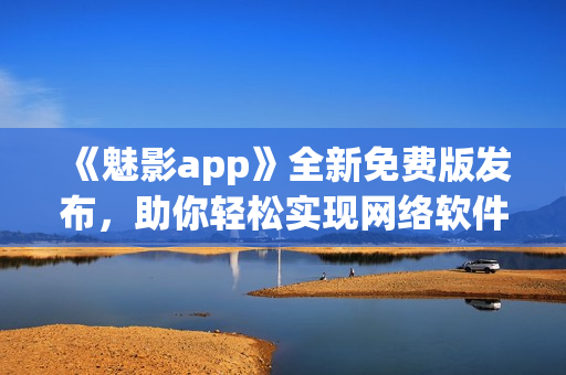 《魅影app》全新免費(fèi)版發(fā)布，助你輕松實(shí)現(xiàn)網(wǎng)絡(luò)軟件創(chuàng)新！