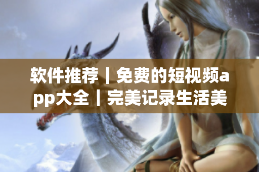 軟件推薦｜免費的短視頻app大全｜完美記錄生活美好瞬間