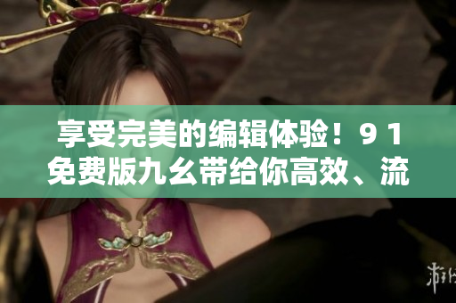 享受完美的編輯體驗！9 1免費版九幺帶給你高效、流暢、專業(yè)的軟件使用體驗