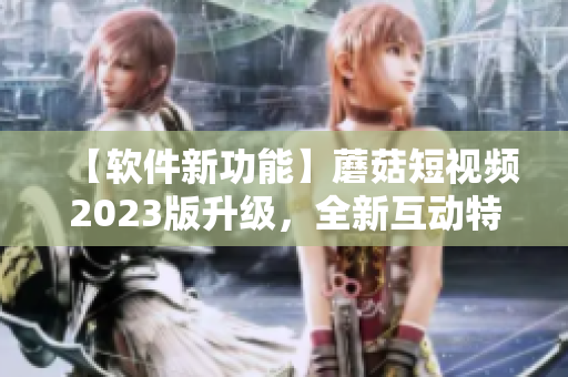 【軟件新功能】蘑菇短視頻2023版升級(jí)，全新互動(dòng)特效助你成為視頻達(dá)人！