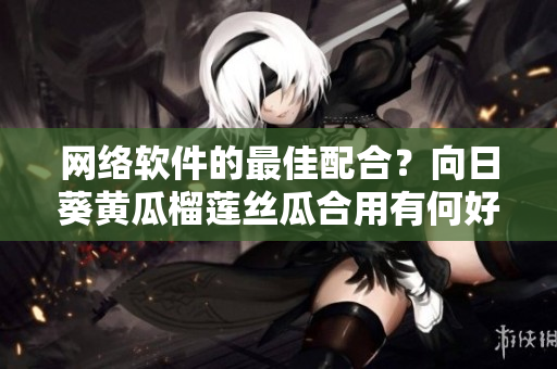 網(wǎng)絡(luò)軟件的最佳配合？向日葵黃瓜榴蓮絲瓜合用有何好處？