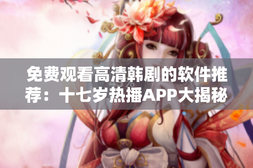 免費(fèi)觀看高清韓劇的軟件推薦：十七歲熱播APP大揭秘
