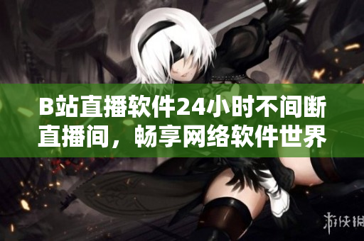B站直播軟件24小時(shí)不間斷直播間，暢享網(wǎng)絡(luò)軟件世界