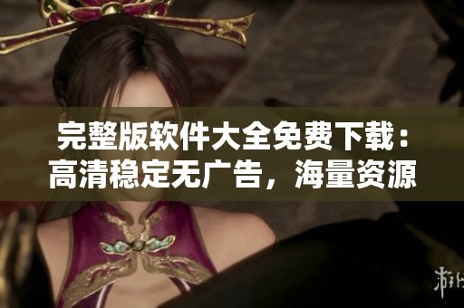 完整版軟件大全免費(fèi)下載：高清穩(wěn)定無(wú)廣告，海量資源應(yīng)有盡有