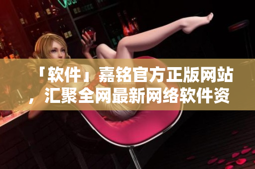 「軟件」嘉銘官方正版網(wǎng)站，匯聚全網(wǎng)最新網(wǎng)絡(luò)軟件資訊！