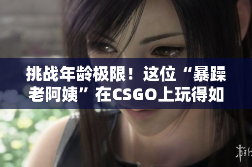 挑戰(zhàn)年齡極限！這位“暴躁老阿姨”在CSGO上玩得如此精彩