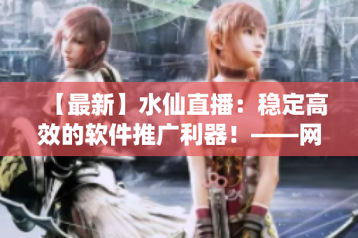 【最新】水仙直播：穩(wěn)定高效的軟件推廣利器！——網(wǎng)絡(luò)軟件編輯專業(yè)解析